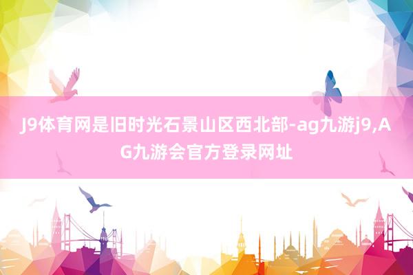 J9体育网是旧时光石景山区西北部-ag九游j9,AG九游会官方登录网址