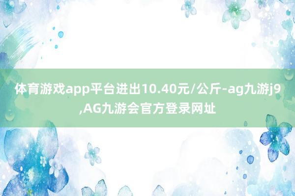 体育游戏app平台进出10.40元/公斤-ag九游j9,AG九游会官方登录网址