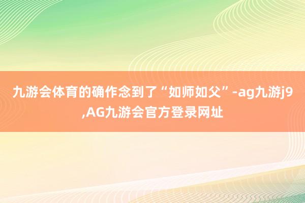 九游会体育的确作念到了“如师如父”-ag九游j9,AG九游会官方登录网址