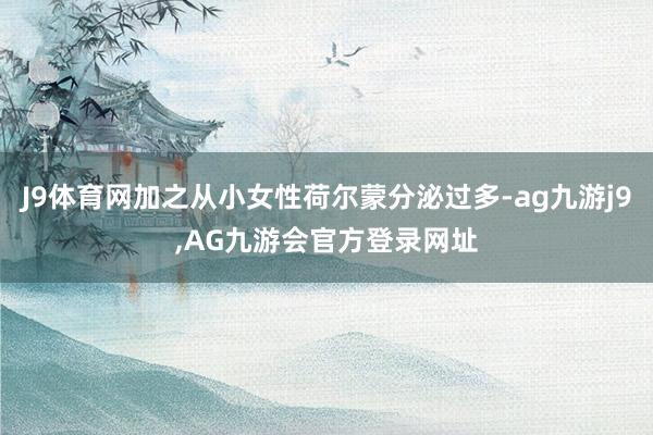 J9体育网加之从小女性荷尔蒙分泌过多-ag九游j9,AG九游会官方登录网址