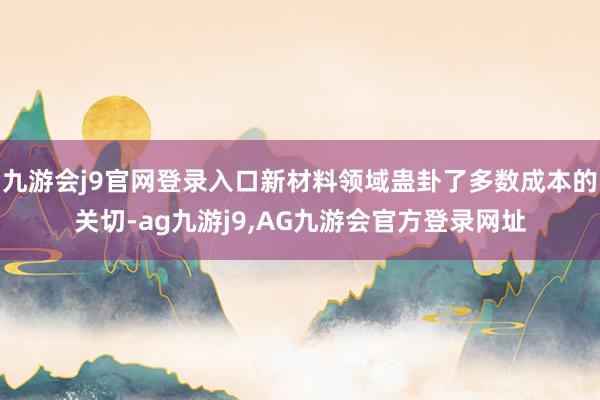九游会j9官网登录入口新材料领域蛊卦了多数成本的关切-ag九游j9,AG九游会官方登录网址