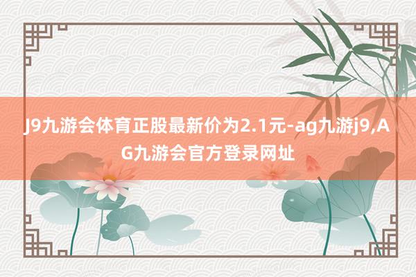 J9九游会体育正股最新价为2.1元-ag九游j9,AG九游会官方登录网址