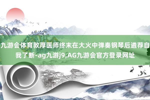 九游会体育敦厚医师终末在大火中弹奏钢琴后遴荐自我了断-ag九游j9,AG九游会官方登录网址