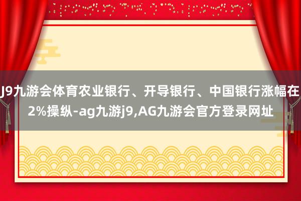 J9九游会体育农业银行、开导银行、中国银行涨幅在2%操纵-ag九游j9,AG九游会官方登录网址