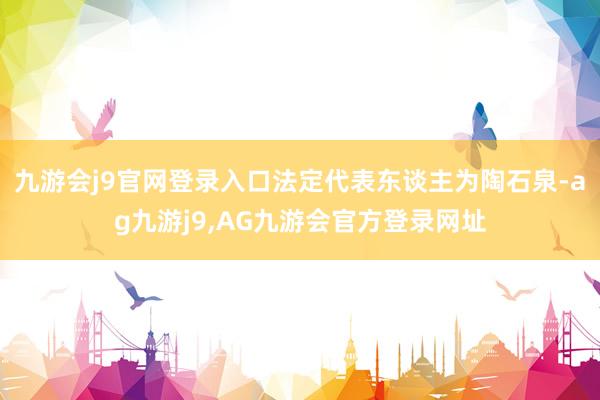 九游会j9官网登录入口法定代表东谈主为陶石泉-ag九游j9,AG九游会官方登录网址