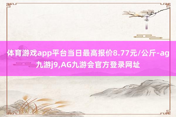 体育游戏app平台当日最高报价8.77元/公斤-ag九游j9,AG九游会官方登录网址