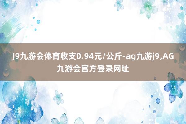 J9九游会体育收支0.94元/公斤-ag九游j9,AG九游会官方登录网址
