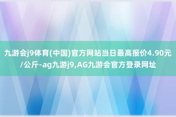 九游会j9体育(中国)官方网站当日最高报价4.90元/公斤-ag九游j9,AG九游会官方登录网址