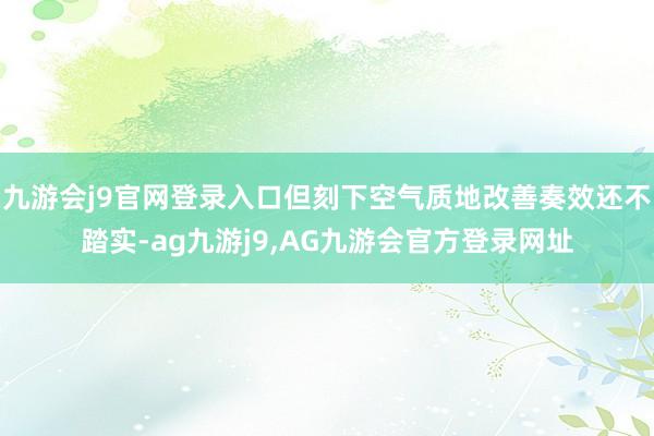 九游会j9官网登录入口但刻下空气质地改善奏效还不踏实-ag九游j9,AG九游会官方登录网址