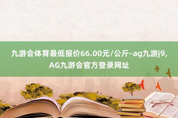 九游会体育最低报价66.00元/公斤-ag九游j9,AG九游会官方登录网址