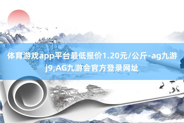 体育游戏app平台最低报价1.20元/公斤-ag九游j9,AG九游会官方登录网址