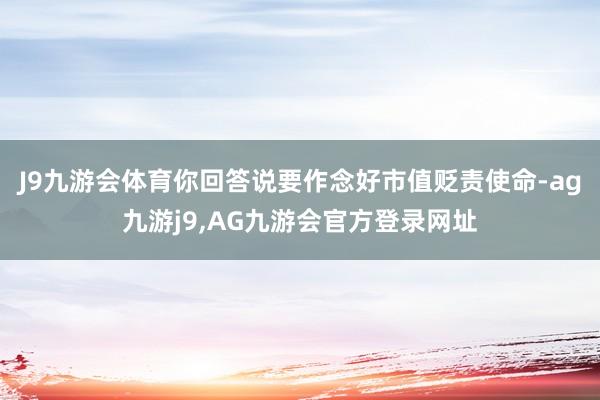 J9九游会体育你回答说要作念好市值贬责使命-ag九游j9,AG九游会官方登录网址