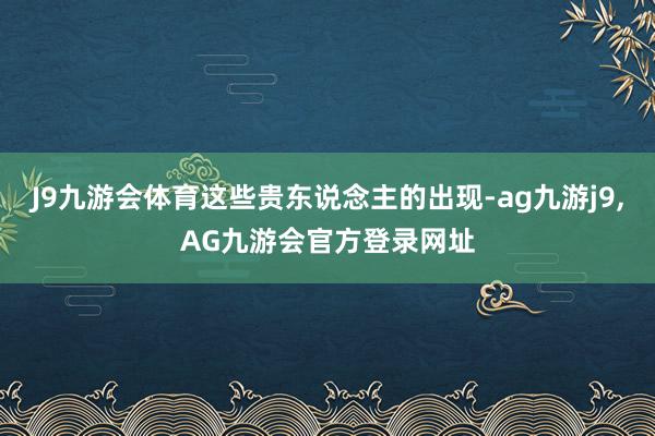 J9九游会体育这些贵东说念主的出现-ag九游j9,AG九游会官方登录网址