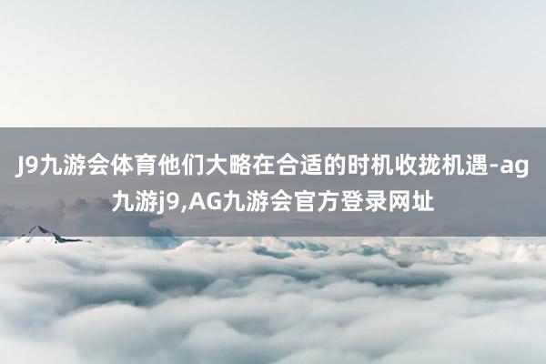 J9九游会体育他们大略在合适的时机收拢机遇-ag九游j9,AG九游会官方登录网址