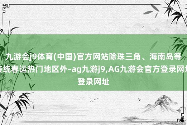 九游会j9体育(中国)官方网站除珠三角、海南岛等传统春运热门地区外-ag九游j9,AG九游会官方登录网址
