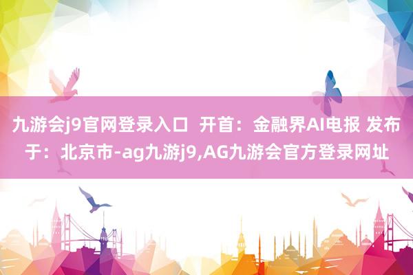 九游会j9官网登录入口  开首：金融界AI电报 发布于：北京市-ag九游j9,AG九游会官方登录网址