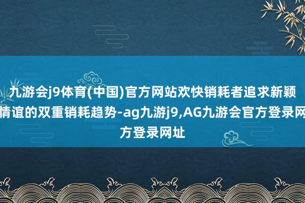 九游会j9体育(中国)官方网站欢快销耗者追求新颖与情谊的双重销耗趋势-ag九游j9,AG九游会官方登录网址