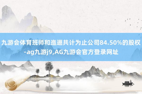 九游会体育班师和迤逦共计为止公司84.50%的股权-ag九游j9,AG九游会官方登录网址