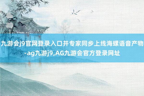 九游会j9官网登录入口并专家同步上线海螺语音产物-ag九游j9,AG九游会官方登录网址