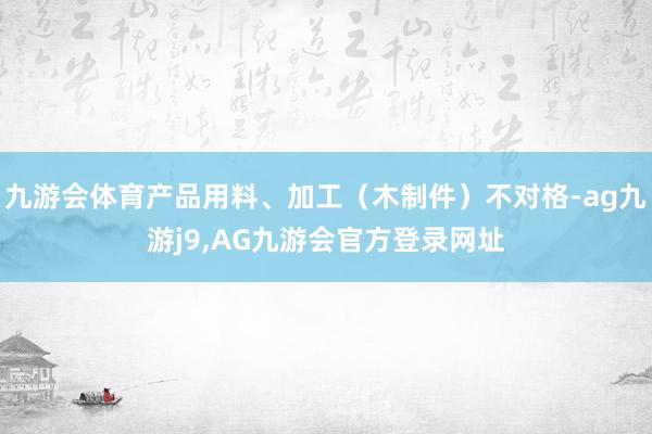 九游会体育产品用料、加工（木制件）不对格-ag九游j9,AG九游会官方登录网址