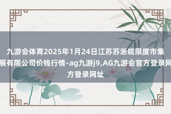 九游会体育2025年1月24日江苏苏浙皖限度市集发展有限公司价钱行情-ag九游j9,AG九游会官方登录网址