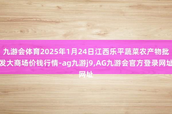 九游会体育2025年1月24日江西乐平蔬菜农产物批发大商场价钱行情-ag九游j9,AG九游会官方登录网址