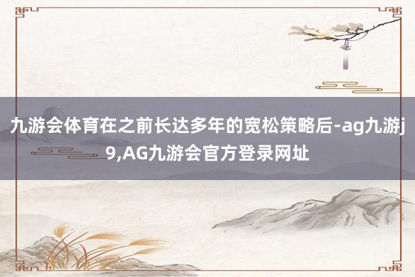 九游会体育在之前长达多年的宽松策略后-ag九游j9,AG九游会官方登录网址