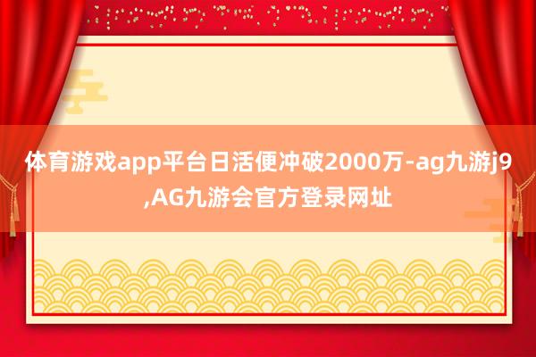 体育游戏app平台日活便冲破2000万-ag九游j9,AG九游会官方登录网址