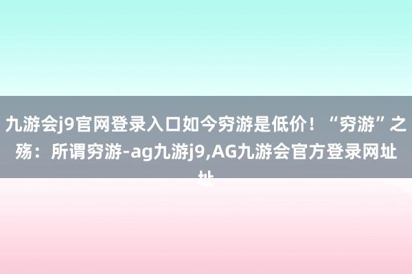九游会j9官网登录入口如今穷游是低价！“穷游”之殇：所谓穷游-ag九游j9,AG九游会官方登录网址