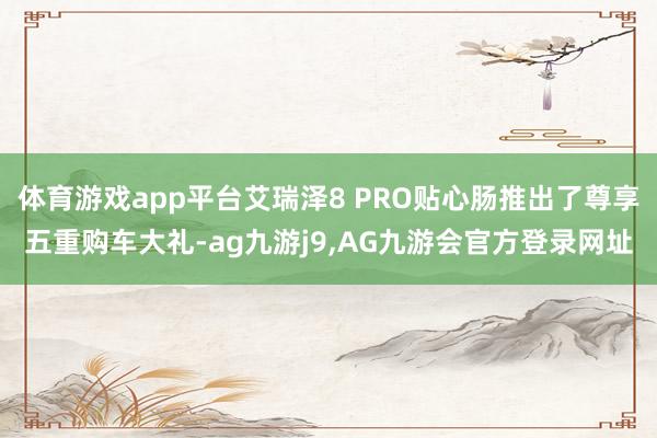 体育游戏app平台艾瑞泽8 PRO贴心肠推出了尊享五重购车大礼-ag九游j9,AG九游会官方登录网址