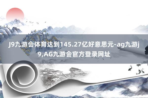 J9九游会体育达到145.27亿好意思元-ag九游j9,AG九游会官方登录网址