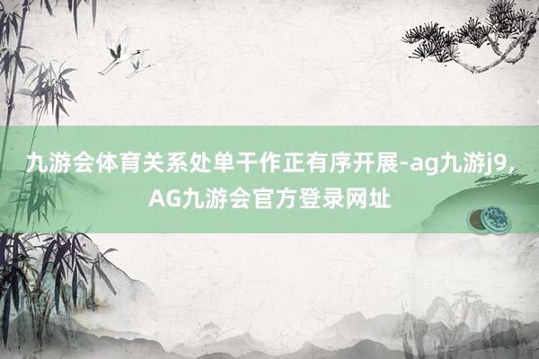 九游会体育关系处单干作正有序开展-ag九游j9,AG九游会官方登录网址