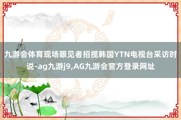 九游会体育　　现场眼见者招揽韩国YTN电视台采访时说-ag九游j9,AG九游会官方登录网址