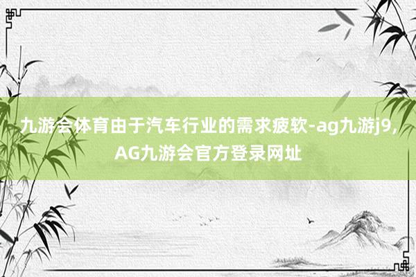九游会体育由于汽车行业的需求疲软-ag九游j9,AG九游会官方登录网址