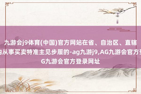 九游会j9体育(中国)官方网站在省、自治区、直辖市范围内从事买卖特准主见步履的-ag九游j9,AG九游会官方登录网址