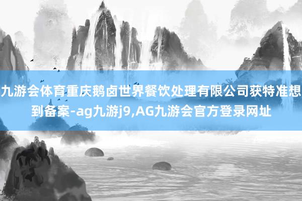 九游会体育重庆鹅卤世界餐饮处理有限公司获特准想到备案-ag九游j9,AG九游会官方登录网址