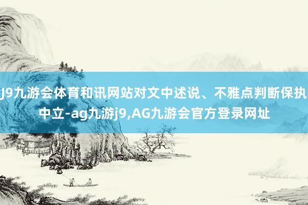 J9九游会体育和讯网站对文中述说、不雅点判断保执中立-ag九游j9,AG九游会官方登录网址