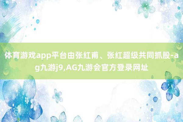 体育游戏app平台由张红甫、张红超级共同抓股-ag九游j9,AG九游会官方登录网址