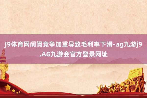 J9体育网阛阓竞争加重导致毛利率下滑-ag九游j9,AG九游会官方登录网址