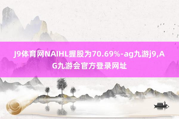 J9体育网NAIHL握股为70.69%-ag九游j9,AG九游会官方登录网址
