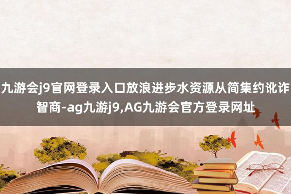 九游会j9官网登录入口放浪进步水资源从简集约讹诈智商-ag九游j9,AG九游会官方登录网址