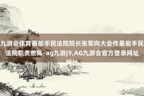 九游会体育最能手民法院院长张军向大会作最能手民法院职责敷陈-ag九游j9,AG九游会官方登录网址