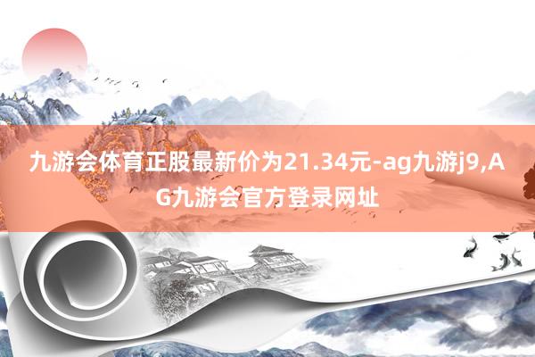九游会体育正股最新价为21.34元-ag九游j9,AG九游会官方登录网址