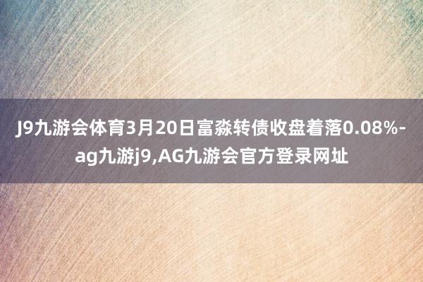 J9九游会体育3月20日富淼转债收盘着落0.08%-ag九游j9,AG九游会官方登录网址
