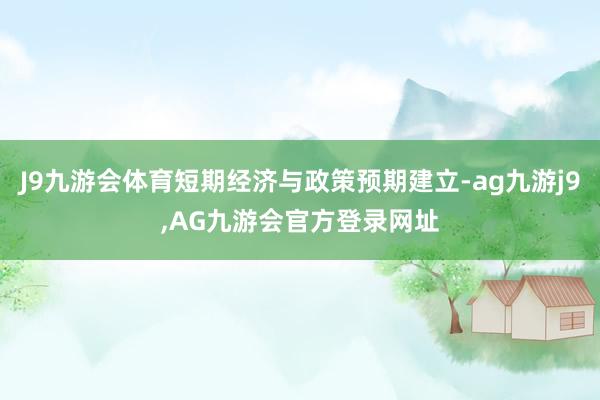 J9九游会体育短期经济与政策预期建立-ag九游j9,AG九游会官方登录网址