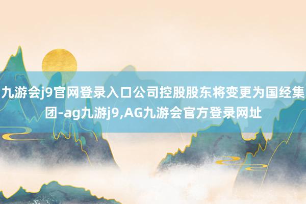九游会j9官网登录入口公司控股股东将变更为国经集团-ag九游j9,AG九游会官方登录网址