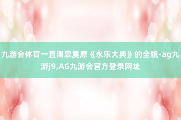 九游会体育一直渴慕复原《永乐大典》的全貌-ag九游j9,AG九游会官方登录网址