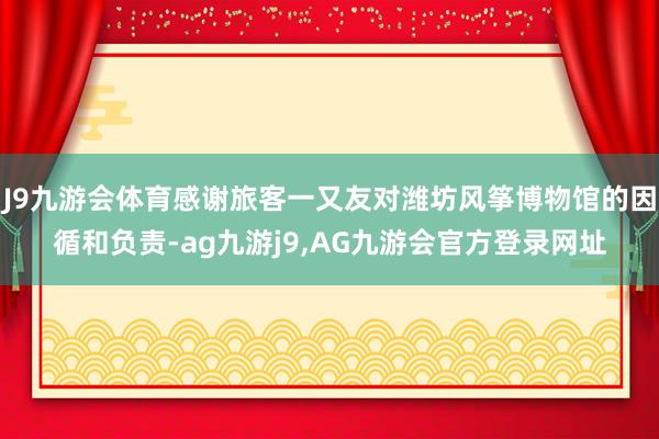 J9九游会体育感谢旅客一又友对潍坊风筝博物馆的因循和负责-ag九游j9,AG九游会官方登录网址