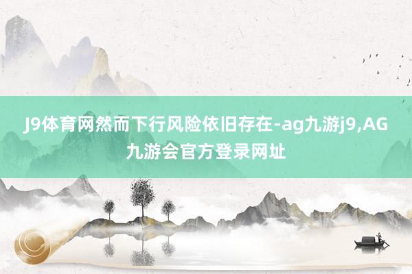 J9体育网然而下行风险依旧存在-ag九游j9,AG九游会官方登录网址