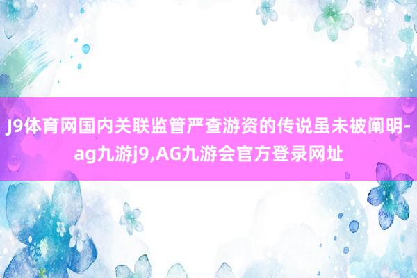 J9体育网国内关联监管严查游资的传说虽未被阐明-ag九游j9,AG九游会官方登录网址